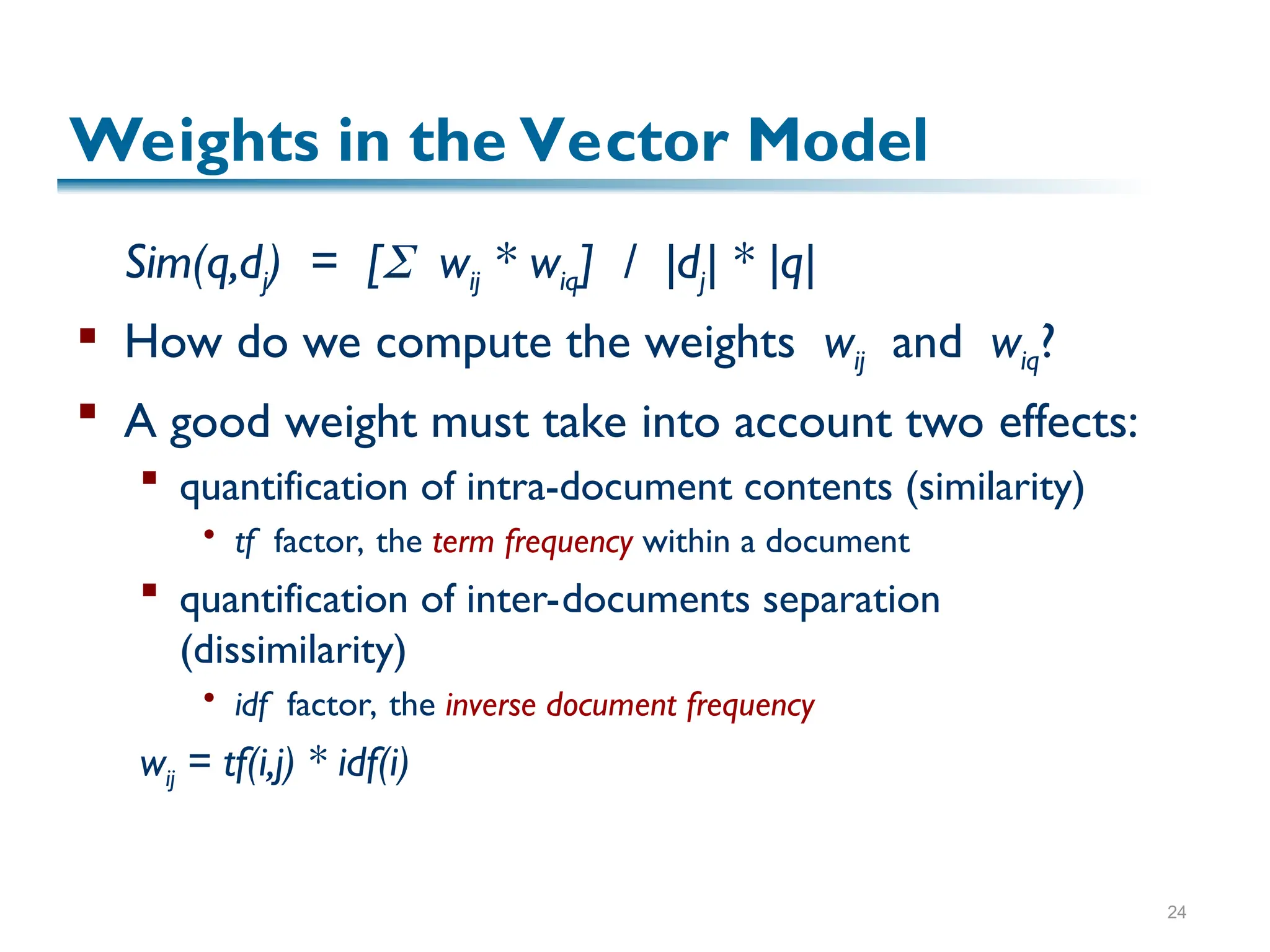 24
Weights in the Vector Model
Sim(q,dj) = [ wij * wiq] / |dj| * |q|
 How do we compute the weights wij and wiq?
 A good weight must take into account two effects:
 quantification of intra-document contents (similarity)
 tf factor, the term frequency within a document
 quantification of inter-documents separation
(dissimilarity)
 idf factor, the inverse document frequency
wij = tf(i,j) * idf(i)
 