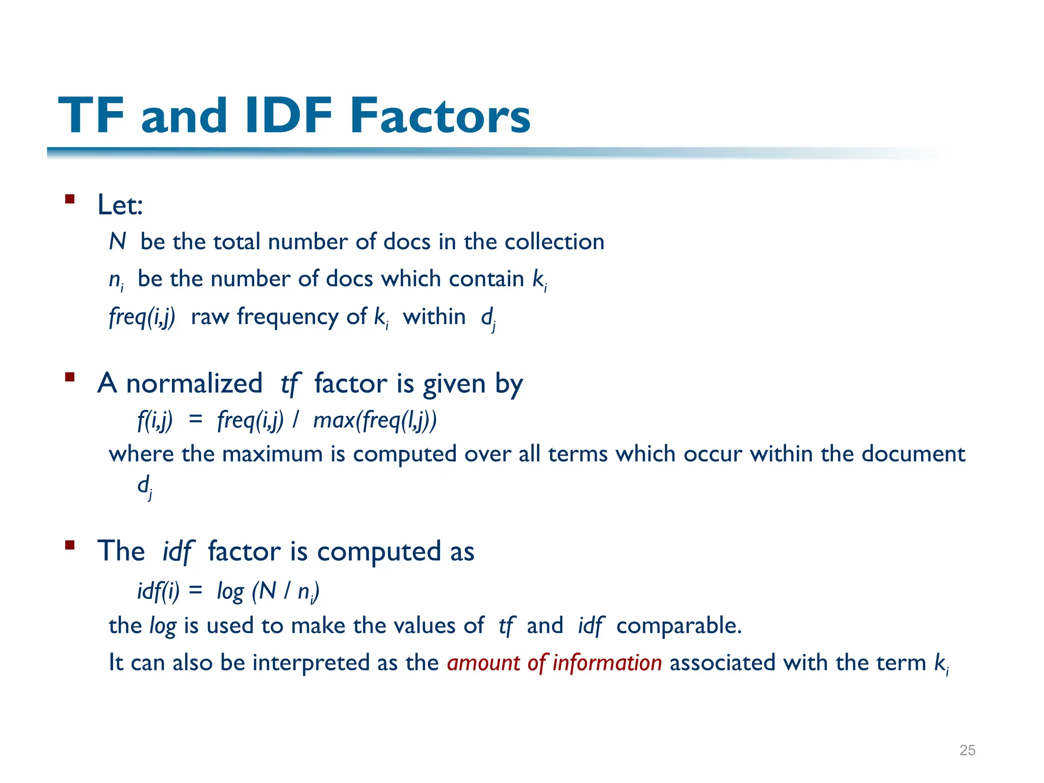 25
TF and IDF Factors
 Let:
N be the total number of docs in the collection
ni be the number of docs which contain ki
freq(i,j) raw frequency of ki within dj
 A normalized tf factor is given by
f(i,j) = freq(i,j) / max(freq(l,j))
where the maximum is computed over all terms which occur within the document
dj
 The idf factor is computed as
idf(i) = log (N / ni)
the log is used to make the values of tf and idf comparable.
It can also be interpreted as the amount of information associated with the term ki
 