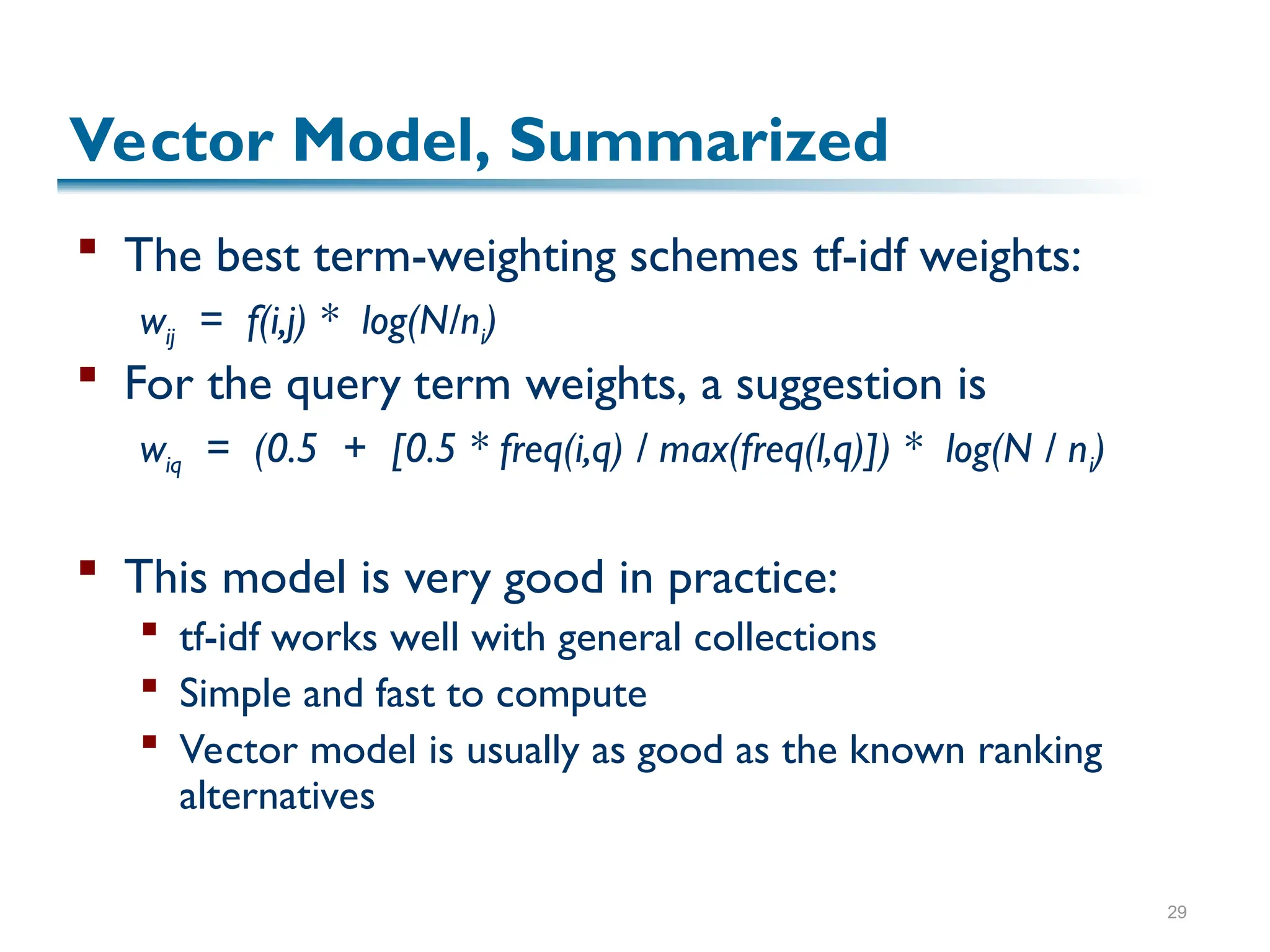 29
Vector Model, Summarized
 The best term-weighting schemes tf-idf weights:
wij = f(i,j) * log(N/ni)
 For the query term weights, a suggestion is
wiq = (0.5 + [0.5 * freq(i,q) / max(freq(l,q)]) * log(N / ni)
 This model is very good in practice:
 tf-idf works well with general collections
 Simple and fast to compute
 Vector model is usually as good as the known ranking
alternatives
 