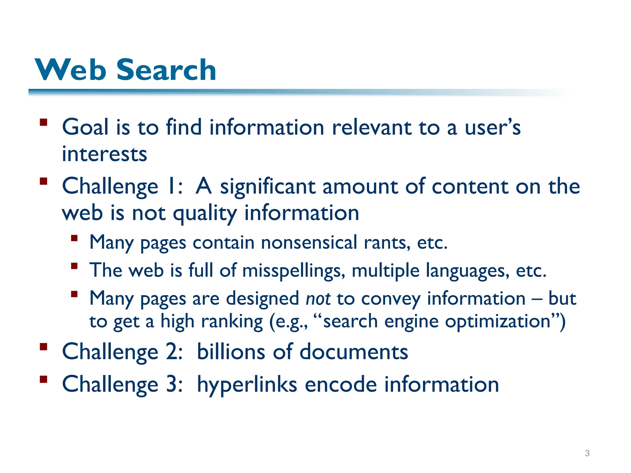 3
Web Search
 Goal is to find information relevant to a user’s
interests
 Challenge 1: A significant amount of content on the
web is not quality information
 Many pages contain nonsensical rants, etc.
 The web is full of misspellings, multiple languages, etc.
 Many pages are designed not to convey information – but
to get a high ranking (e.g., “search engine optimization”)
 Challenge 2: billions of documents
 Challenge 3: hyperlinks encode information
 