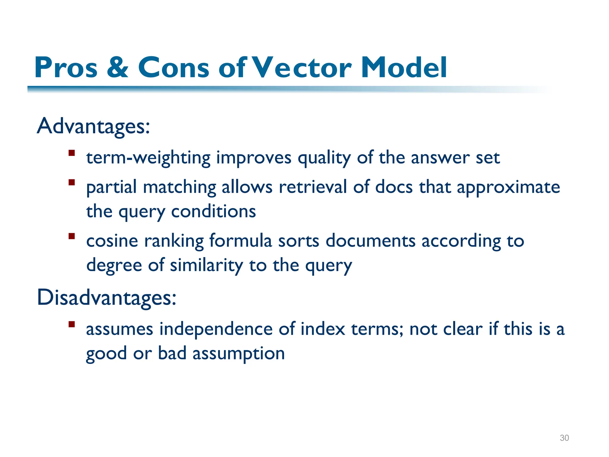 30
Advantages:
 term-weighting improves quality of the answer set
 partial matching allows retrieval of docs that approximate
the query conditions
 cosine ranking formula sorts documents according to
degree of similarity to the query
Disadvantages:
 assumes independence of index terms; not clear if this is a
good or bad assumption
Pros & Cons of Vector Model
 