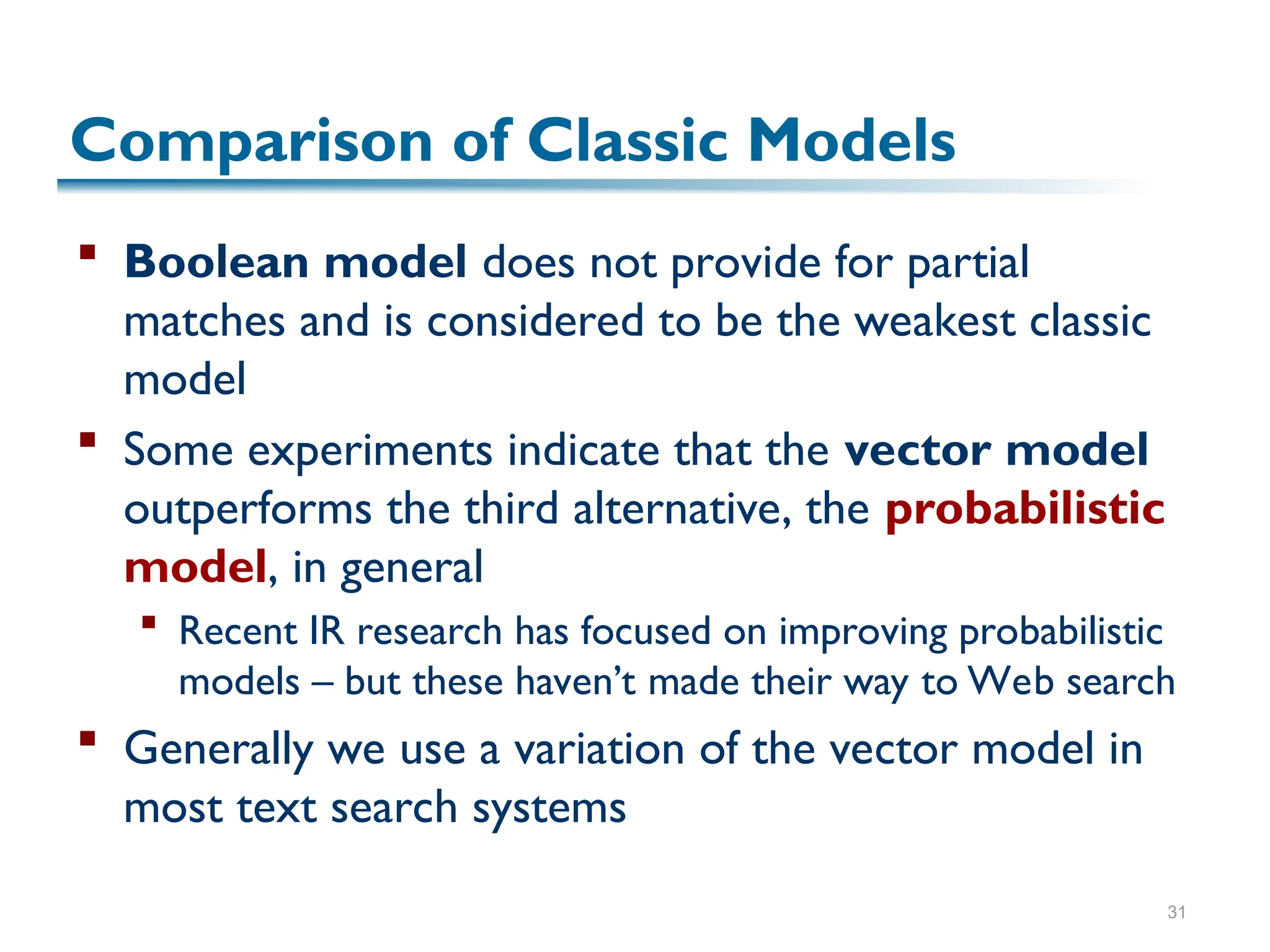 31
Comparison of Classic Models
 Boolean model does not provide for partial
matches and is considered to be the weakest classic
model
 Some experiments indicate that the vector model
outperforms the third alternative, the probabilistic
model, in general
 Recent IR research has focused on improving probabilistic
models – but these haven’t made their way to Web search
 Generally we use a variation of the vector model in
most text search systems
 