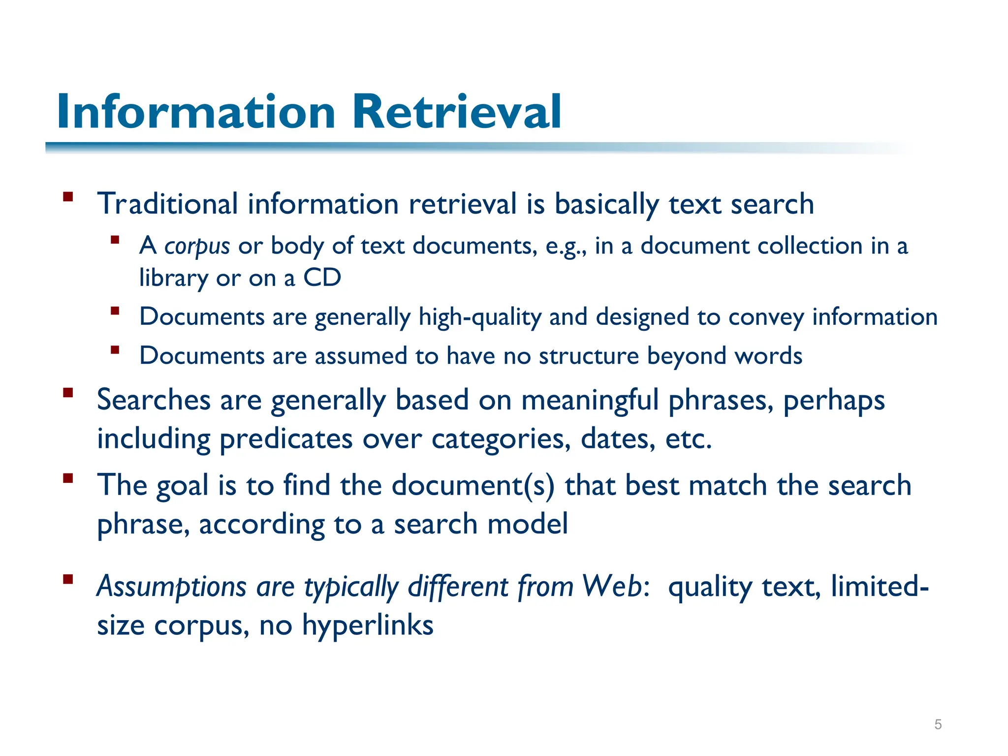 5
Information Retrieval
 Traditional information retrieval is basically text search
 A corpus or body of text documents, e.g., in a document collection in a
library or on a CD
 Documents are generally high-quality and designed to convey information
 Documents are assumed to have no structure beyond words
 Searches are generally based on meaningful phrases, perhaps
including predicates over categories, dates, etc.
 The goal is to find the document(s) that best match the search
phrase, according to a search model
 Assumptions are typically different from Web: quality text, limited-
size corpus, no hyperlinks
 