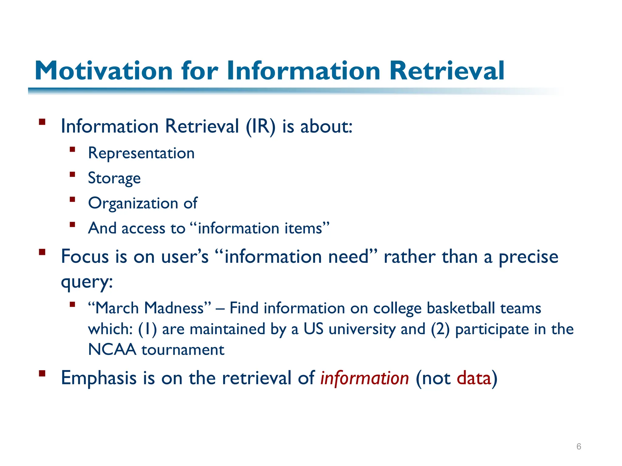 6
Motivation for Information Retrieval
 Information Retrieval (IR) is about:
 Representation
 Storage
 Organization of
 And access to “information items”
 Focus is on user’s “information need” rather than a precise
query:
 “March Madness” – Find information on college basketball teams
which: (1) are maintained by a US university and (2) participate in the
NCAA tournament
 Emphasis is on the retrieval of information (not data)
 