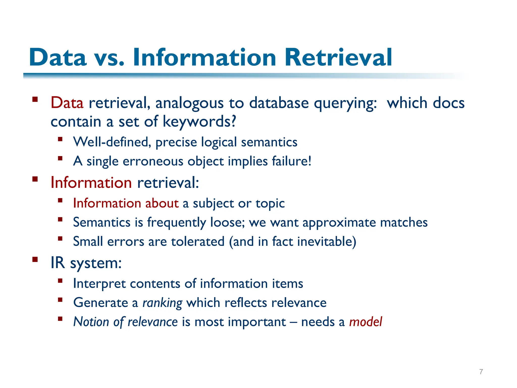 7
Data vs. Information Retrieval
 Data retrieval, analogous to database querying: which docs
contain a set of keywords?
 Well-defined, precise logical semantics
 A single erroneous object implies failure!
 Information retrieval:
 Information about a subject or topic
 Semantics is frequently loose; we want approximate matches
 Small errors are tolerated (and in fact inevitable)
 IR system:
 Interpret contents of information items
 Generate a ranking which reflects relevance
 Notion of relevance is most important – needs a model
 