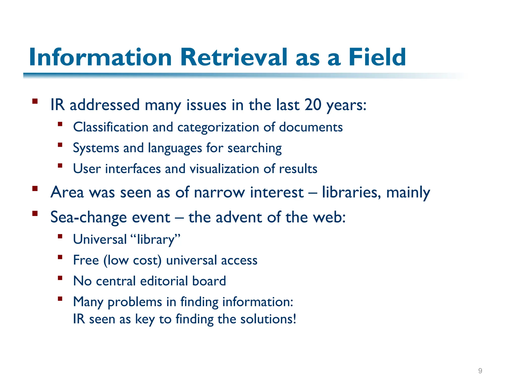 9
Information Retrieval as a Field
 IR addressed many issues in the last 20 years:
 Classification and categorization of documents
 Systems and languages for searching
 User interfaces and visualization of results
 Area was seen as of narrow interest – libraries, mainly
 Sea-change event – the advent of the web:
 Universal “library”
 Free (low cost) universal access
 No central editorial board
 Many problems in finding information:
IR seen as key to finding the solutions!
 