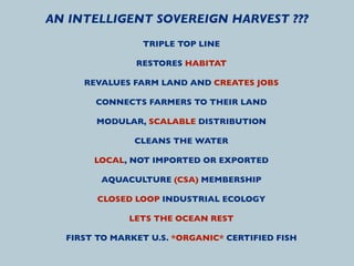 AN INTELLIGENT SOVEREIGN HARVEST ???
                TRIPLE TOP LINE

               RESTORES HABITAT

     REVALUES FARM LAND AND CREATES JOBS

       CONNECTS FARMERS TO THEIR LAND

       MODULAR, SCALABLE DISTRIBUTION

               CLEANS THE WATER

       LOCAL, NOT IMPORTED OR EXPORTED

        AQUACULTURE (CSA) MEMBERSHIP

        CLOSED LOOP INDUSTRIAL ECOLOGY

              LETS THE OCEAN REST

  FIRST TO MARKET U.S. *ORGANIC* CERTIFIED FISH
 