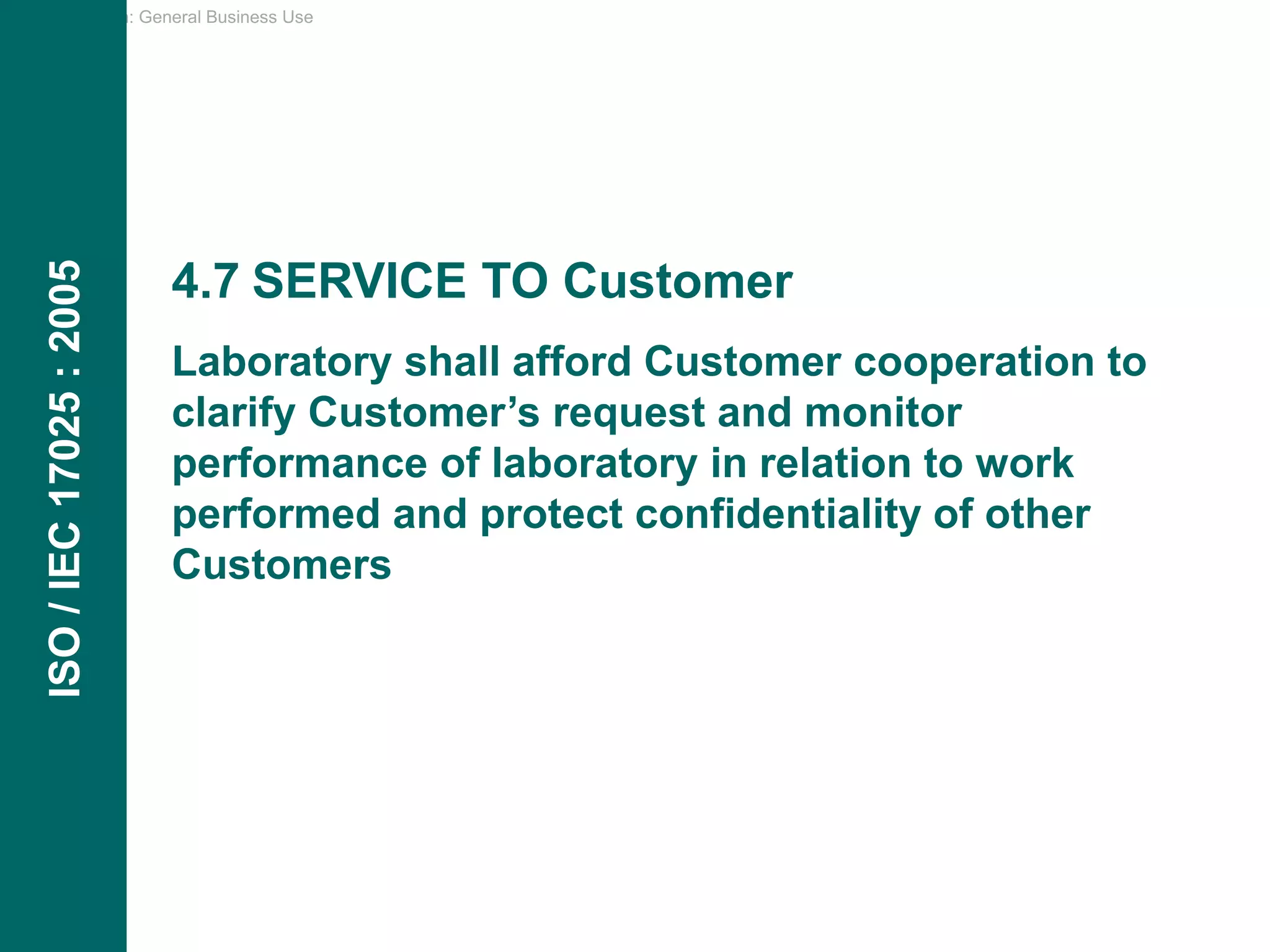 Classification: General Business Use
4.7 SERVICE TO Customer
Laboratory shall afford Customer cooperation to
clarify Customer’s request and monitor
performance of laboratory in relation to work
performed and protect confidentiality of other
Customers
ISO
/
IEC
17025
:
2005
 
