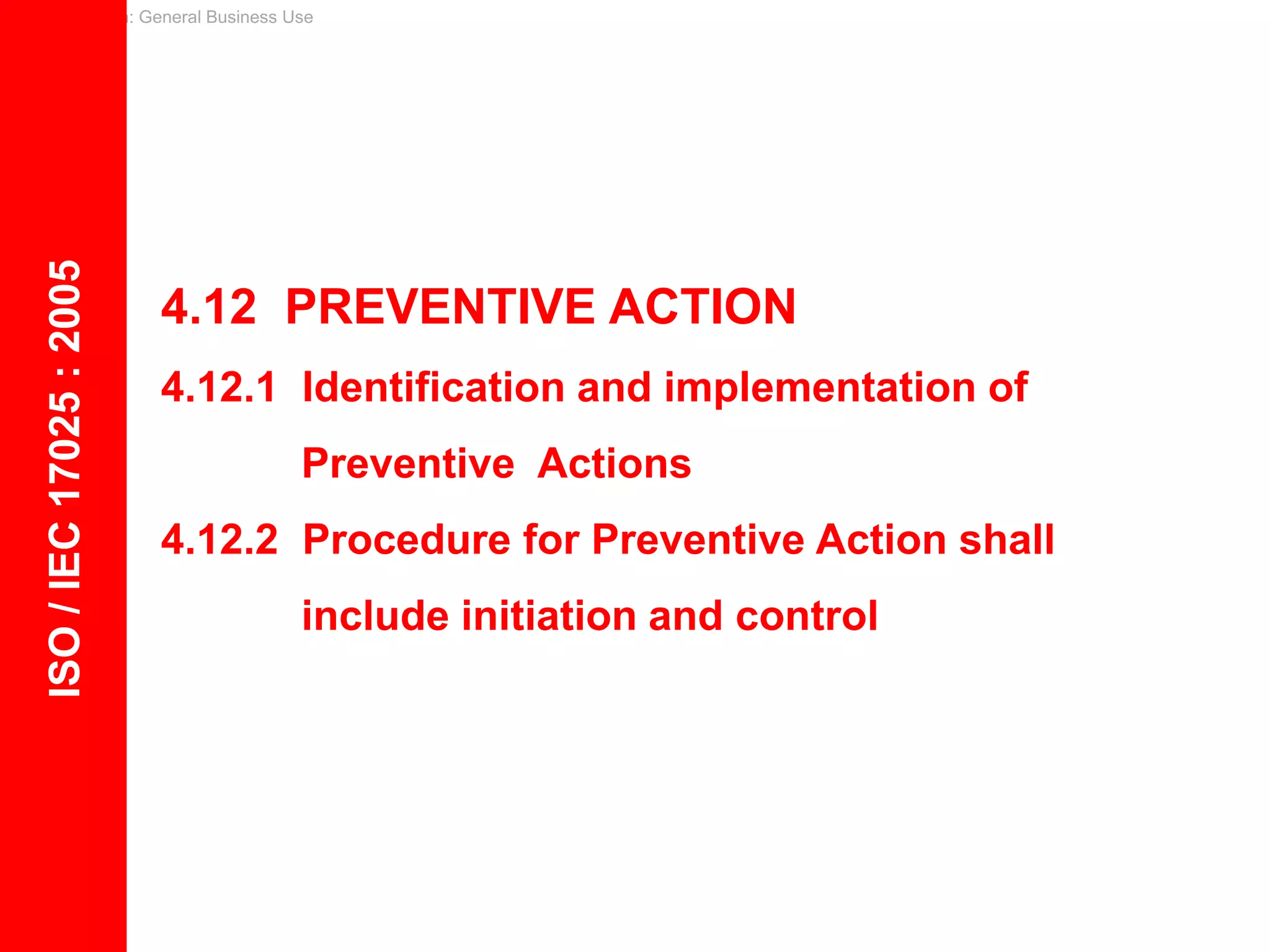 Classification: General Business Use
4.12 PREVENTIVE ACTION
4.12.1 Identification and implementation of
Preventive Actions
4.12.2 Procedure for Preventive Action shall
include initiation and control
ISO
/
IEC
17025
:
2005
 