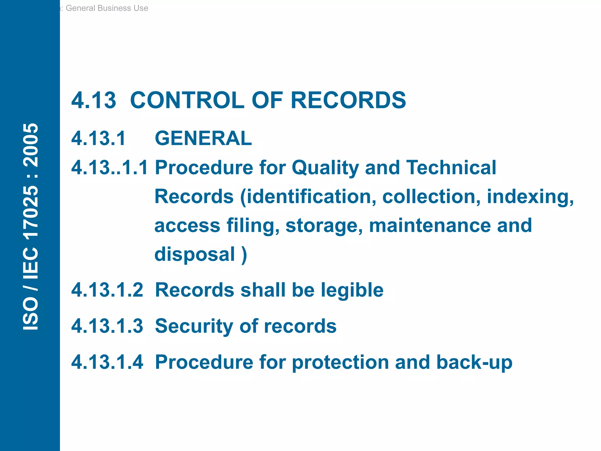 Classification: General Business Use
4.13 CONTROL OF RECORDS
4.13.1 GENERAL
4.13..1.1 Procedure for Quality and Technical
Records (identification, collection, indexing,
access filing, storage, maintenance and
disposal )
4.13.1.2 Records shall be legible
4.13.1.3 Security of records
4.13.1.4 Procedure for protection and back-up
ISO
/
IEC
17025
:
2005
 