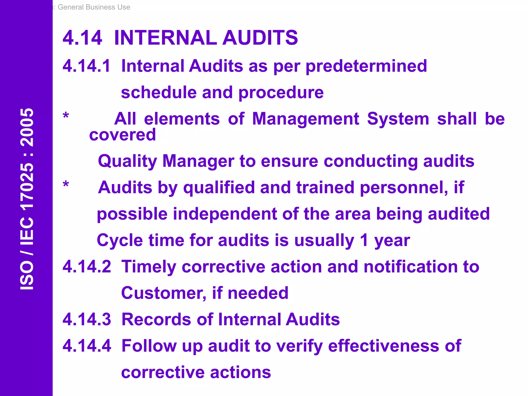 Classification: General Business Use
4.14 INTERNAL AUDITS
4.14.1 Internal Audits as per predetermined
schedule and procedure
* All elements of Management System shall be
covered
Quality Manager to ensure conducting audits
* Audits by qualified and trained personnel, if
possible independent of the area being audited
Cycle time for audits is usually 1 year
4.14.2 Timely corrective action and notification to
Customer, if needed
4.14.3 Records of Internal Audits
4.14.4 Follow up audit to verify effectiveness of
corrective actions
ISO
/
IEC
17025
:
2005
 