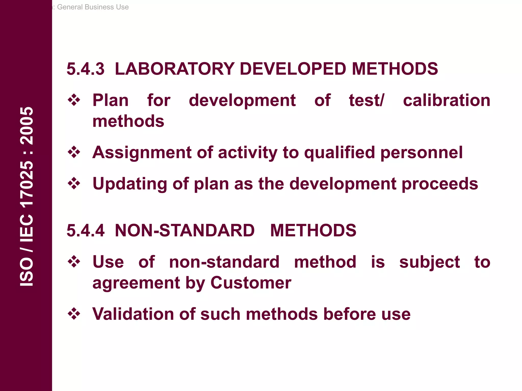 Classification: General Business Use
ISO
/
IEC
17025
:
2005
5.4.3 LABORATORY DEVELOPED METHODS
 Plan for development of test/ calibration
methods
 Assignment of activity to qualified personnel
 Updating of plan as the development proceeds
5.4.4 NON-STANDARD METHODS
 Use of non-standard method is subject to
agreement by Customer
 Validation of such methods before use
 