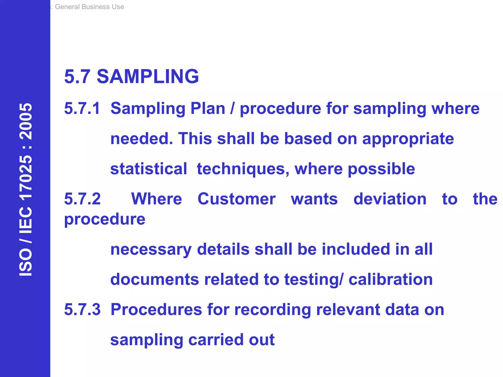 Classification: General Business Use
ISO
/
IEC
17025
:
2005
5.7 SAMPLING
5.7.1 Sampling Plan / procedure for sampling where
needed. This shall be based on appropriate
statistical techniques, where possible
5.7.2 Where Customer wants deviation to the
procedure
necessary details shall be included in all
documents related to testing/ calibration
5.7.3 Procedures for recording relevant data on
sampling carried out
 