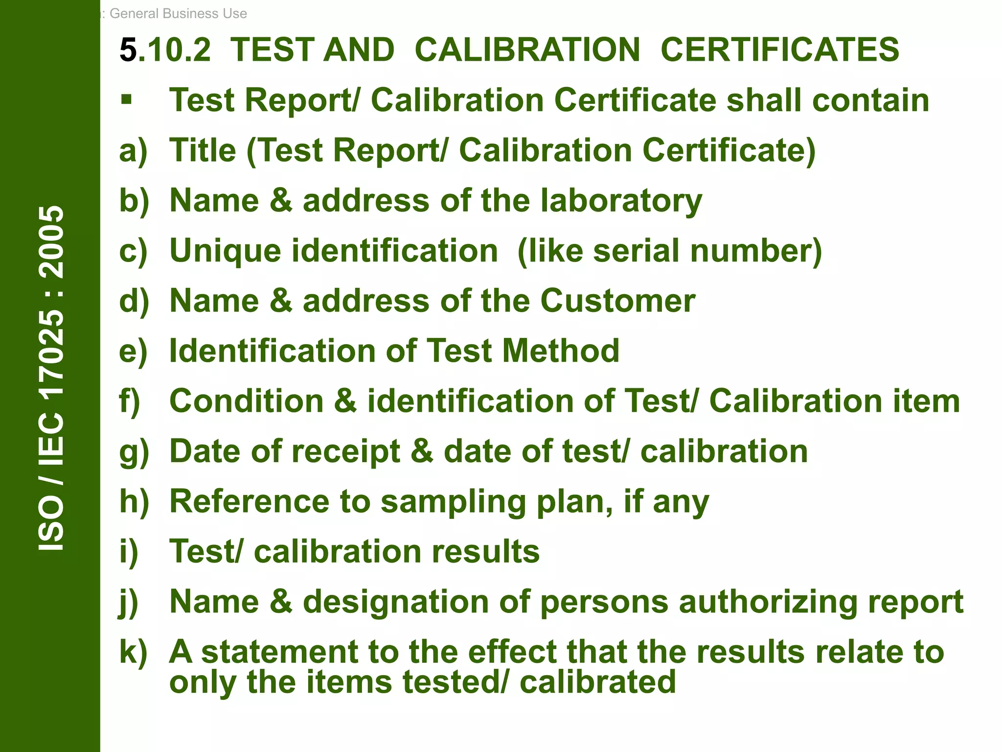 Classification: General Business Use
ISO
/
IEC
17025
:
2005 5.10.2 TEST AND CALIBRATION CERTIFICATES
 Test Report/ Calibration Certificate shall contain
a) Title (Test Report/ Calibration Certificate)
b) Name & address of the laboratory
c) Unique identification (like serial number)
d) Name & address of the Customer
e) Identification of Test Method
f) Condition & identification of Test/ Calibration item
g) Date of receipt & date of test/ calibration
h) Reference to sampling plan, if any
i) Test/ calibration results
j) Name & designation of persons authorizing report
k) A statement to the effect that the results relate to
only the items tested/ calibrated
 