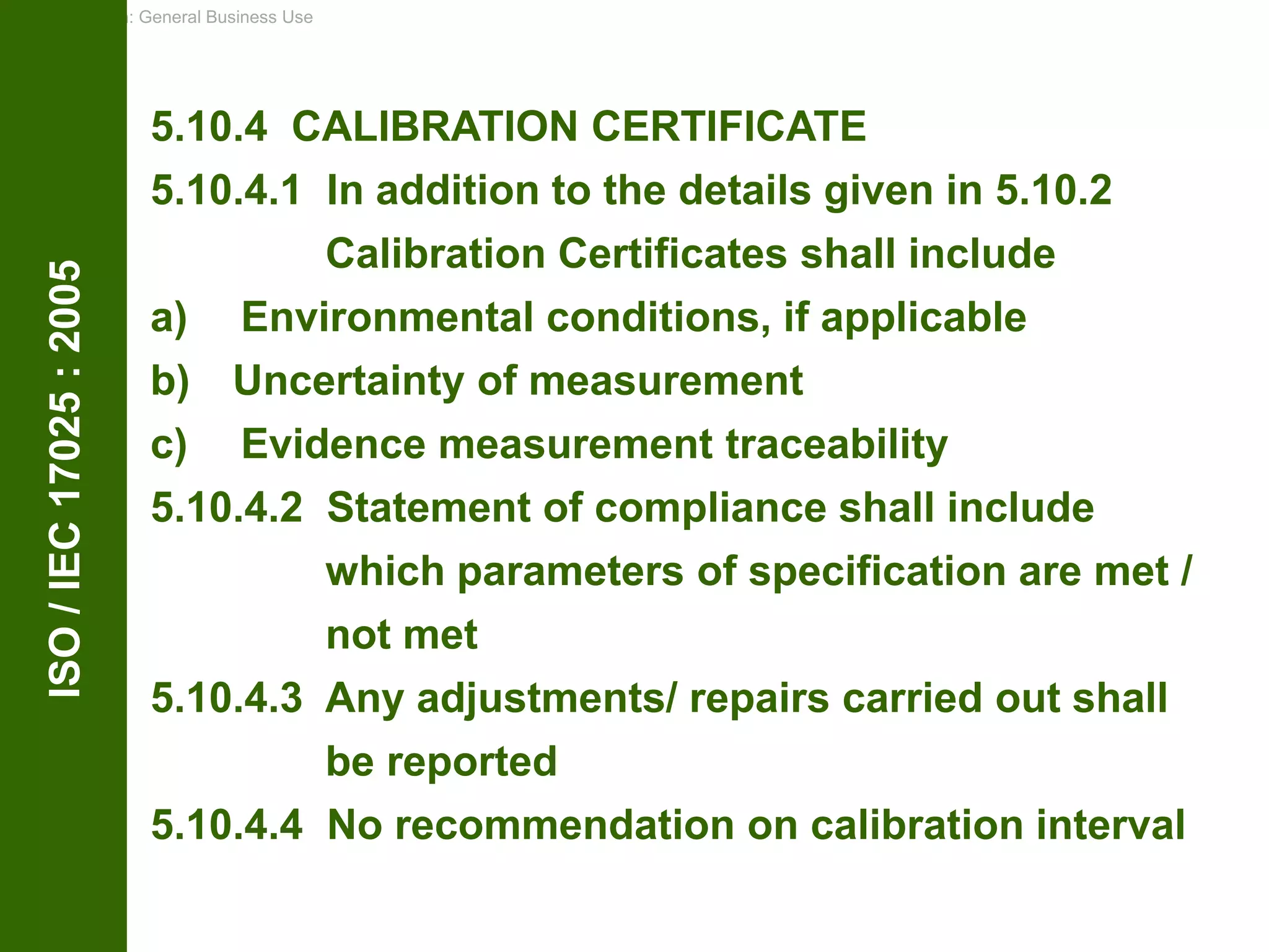 Classification: General Business Use
ISO
/
IEC
17025
:
2005
5.10.4 CALIBRATION CERTIFICATE
5.10.4.1 In addition to the details given in 5.10.2
Calibration Certificates shall include
a) Environmental conditions, if applicable
b) Uncertainty of measurement
c) Evidence measurement traceability
5.10.4.2 Statement of compliance shall include
which parameters of specification are met /
not met
5.10.4.3 Any adjustments/ repairs carried out shall
be reported
5.10.4.4 No recommendation on calibration interval
 