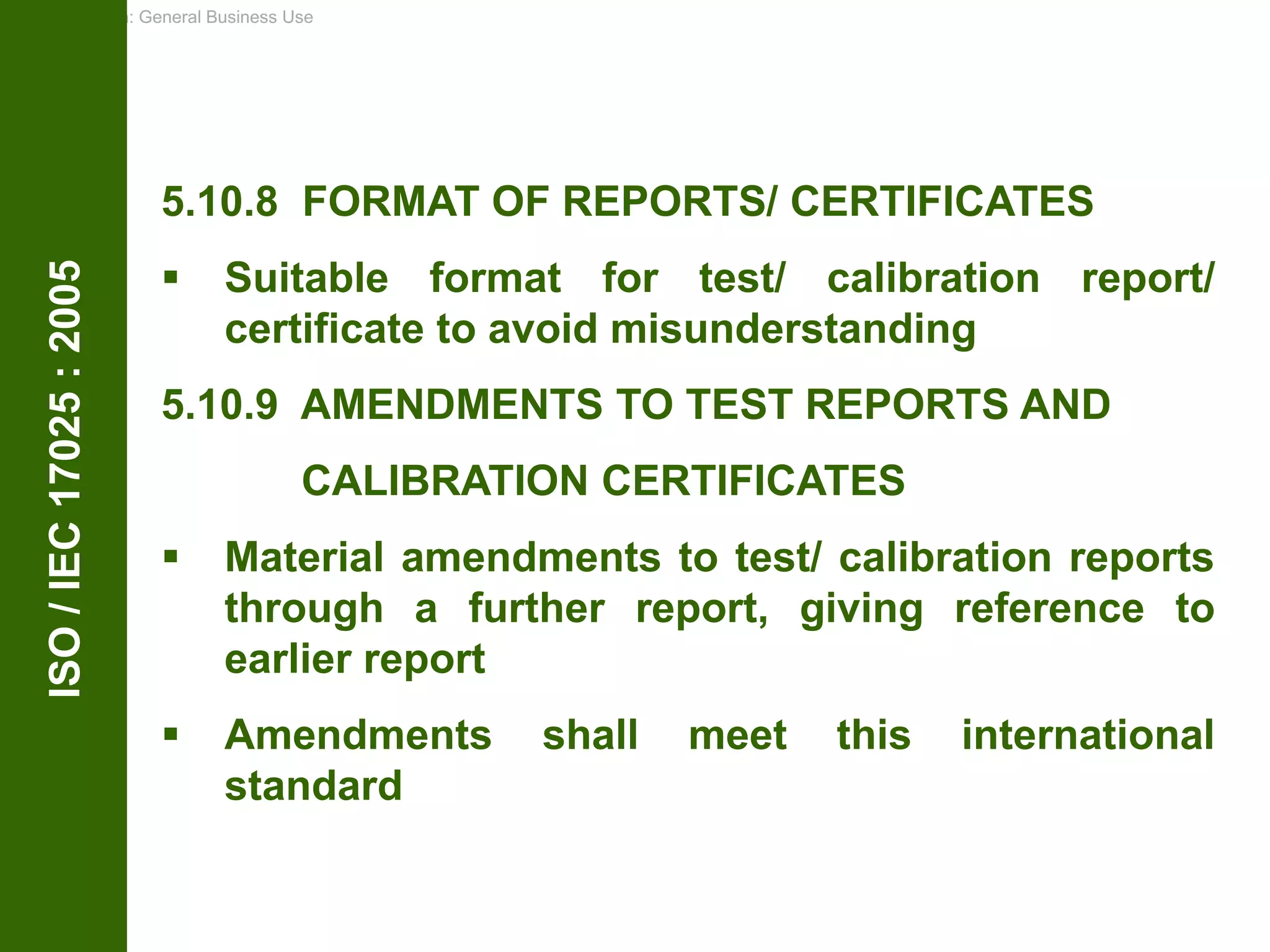 Classification: General Business Use
ISO
/
IEC
17025
:
2005
5.10.8 FORMAT OF REPORTS/ CERTIFICATES
 Suitable format for test/ calibration report/
certificate to avoid misunderstanding
5.10.9 AMENDMENTS TO TEST REPORTS AND
CALIBRATION CERTIFICATES
 Material amendments to test/ calibration reports
through a further report, giving reference to
earlier report
 Amendments shall meet this international
standard
 
