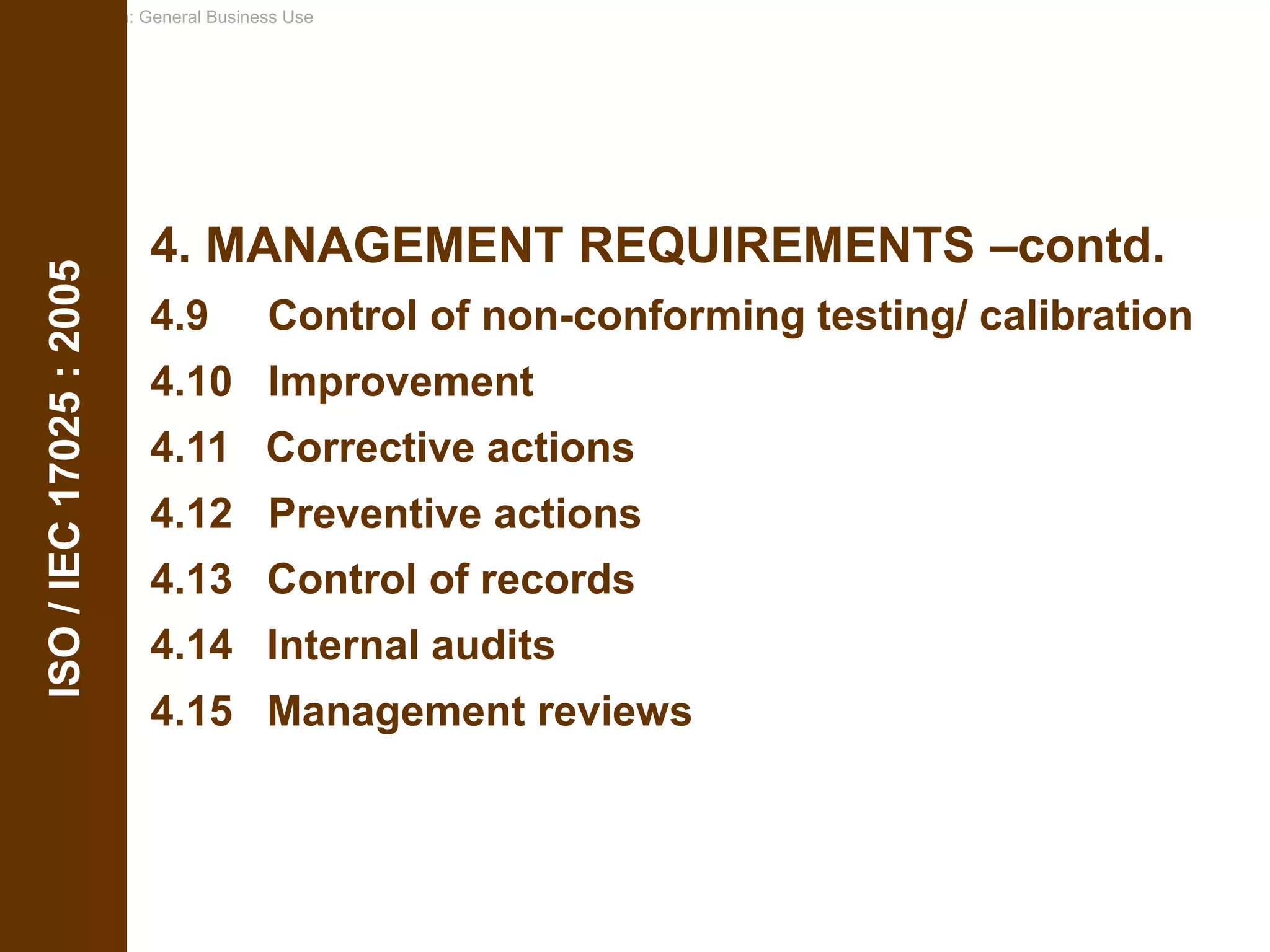 Classification: General Business Use
4. MANAGEMENT REQUIREMENTS –contd.
4.9 Control of non-conforming testing/ calibration
4.10 Improvement
4.11 Corrective actions
4.12 Preventive actions
4.13 Control of records
4.14 Internal audits
4.15 Management reviews
ISO
/
IEC
17025
:
2005
 