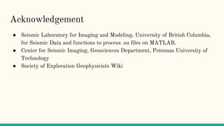 Acknowledgement
● Seismic Laboratory for Imaging and Modeling, University of British Columbia,
for Seismic Data and functions to process .su files on MATLAB.
● Center for Seismic Imaging, Geosciences Department, Petronas University of
Technology
● Society of Exploration Geophysicists Wiki
 