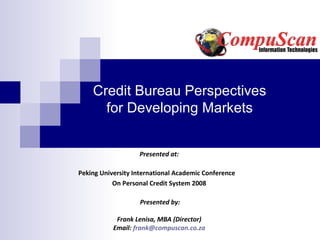 Credit Bureau Perspectives
      for Developing Markets


                   Presented at:

Peking University International Academic Conference
           On Personal Credit System 2008

                    Presented by:

            Frank Lenisa, MBA (Director)
           Email: frank@compuscan.co.za
 