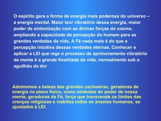 O espírito gera a forma de energia mais poderosa do universo – a energia mental. Maior teor vibratório dessa energia, maior poder de sintonização com as divinas forças do cosmo, ampliando a capacidade de percepção do homem para as grandes verdades da vida. A Fé nada mais é do que a percepção intuitiva dessas verdades eternas. Conhecer e aplicar a LEI que rege o processo de aprimoramento vibratório da mente é a grande finalidade da vida, normalmente sob o aguilhão da dor Admiremos a beleza das grandes cachoeiras, geradoras de energia no plano físico, como símbolos do poder de nossa mente, geradoras da Fé, força que transcende os limites das crenças religiosas e viabiliza todos os anseios humanos, se ajustados à LEI.  