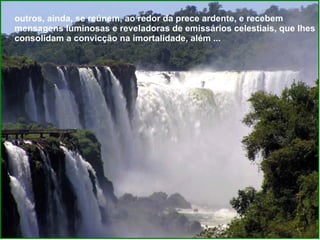outros, ainda, se reúnem, ao redor da prece ardente, e recebem mensagens luminosas e reveladoras de emissários celestiais, que Ihes consolidam a convicção na imortalidade, além ...  