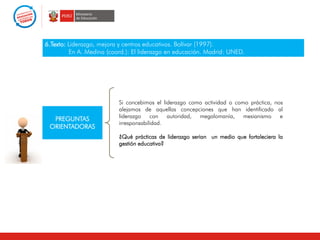 6.Texto: Liderazgo, mejora y centros educativos. Bolívar (1997).
En A. Medina (coord.): El liderazgo en educación. Madrid: UNED.
PREGUNTAS
ORIENTADORAS
Si concebimos el liderazgo como actividad o como práctica, nos
alejamos de aquellas concepciones que han identificado al
liderazgo con autoridad, megalomanía, mesianismo e
irresponsabilidad.
¿Qué prácticas de liderazgo serian un medio que fortaleciera la
gestión educativa?
 