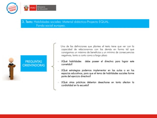 3. Texto: Habilidades sociales: Material didáctico-Proyecto EQUAL.
Fondo social europeo.
PREGUNTAS
ORIENTADORAS
Una de las definiciones que plantea el texto tiene que ver con la
capacidad de relacionarnos con los demás en forma tal que
consigamos un máximo de beneficios y un mínimo de consecuencias
negativas, tanto a corto como a largo plazo
- ¿Qué habilidades debe poseer el directivo para lograr este
cometido?
- ¿Qué estrategias podemos implementar en las aulas o en los
espacios educativos, para que el tema de habilidades sociales forme
parte del ejercicio directivo?
- ¿Qué otras prácticas deberían desecharse en tanto afectan la
cordialidad en la escuela?
 