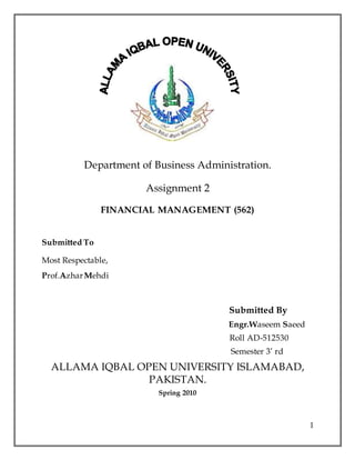 1
Department of Business Administration.
Assignment 2
FINANCIAL MANAGEMENT (562)
Submitted To
Most Respectable,
Prof.AzharMehdi
Submitted By
Engr.Waseem Saeed
Roll AD-512530
Semester 3’ rd
ALLAMA IQBAL OPEN UNIVERSITY ISLAMABAD,
PAKISTAN.
Spring 2010
 