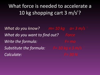 What force is needed to accelerate a 10 kg shopping cart 3 m/s ? What do you know?  m= 10 kg  a= 3 m/s What do you want to find out?  Force Write the formula:  F= ma Substitute the formula:  F= 10 kg x 3 m/s  Calculate:  F= 30 N  2 2 2 