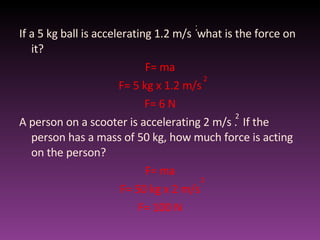 If a 5 kg ball is accelerating 1.2 m/s  what is the force on it? F= ma F= 5 kg x 1.2 m/s F= 6 N A person on a scooter is accelerating 2 m/s .  If the person has a mass of 50 kg, how much force is acting on the person? F= ma F= 50 kg x 2 m/s F= 100 N 2 2 2 2 