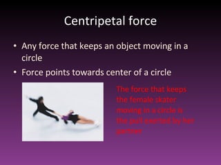 Centripetal force Any force that keeps an object moving in a circle Force points towards center of a circle The force that keeps the female skater moving in a circle is the pull exerted by her partner 