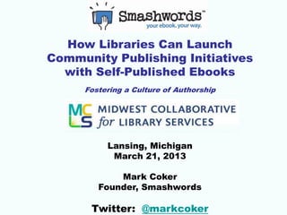 How Libraries Can Launch
Community Publishing Initiatives
  with Self-Published Ebooks
     Fostering a Culture of Authorship




          Lansing, Michigan
           March 21, 2013

            Mark Coker
        Founder, Smashwords

      Twitter: @markcoker
 