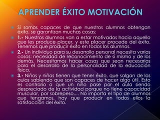 APRENDER ÉXITO MOTIVACIÓNSi somos capaces de que nuestros alumnos obtengan éxito, se garantizan muchas cosas:1.- Nuestros alumnos van a estar motivados hacia aquello que les produce placer, y este placer procede del éxito. Tenemos que producir éxito en todos los alumnos.2.- Un individuo para su desarrollo personal necesita varias cosas: necesidad de reconocimiento de sí mismo y de los demás. Necesitamos hacer cosas que sean necesarias para el desarrollo de la personalidad de la educación física.3.- Niños y niñas tienen que tener éxito, que salgan de las aulas sabiendo que son capaces de hacer algo útil. Esto es contrario a que un niño pase por el aula siendo despreciado de la actividad porque no tiene capacidad muscular, por sobrepeso,... No importa el tipo de alumnos que tengamos, hay que producir en todos ellos la satisfacción del éxito. 