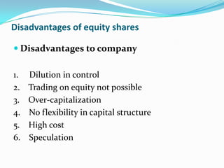 Disadvantages of equity shares

 Disadvantages to company

1.   Dilution in control
2.   Trading on equity not possible
3.   Over-capitalization
4.   No flexibility in capital structure
5.   High cost
6.   Speculation
 