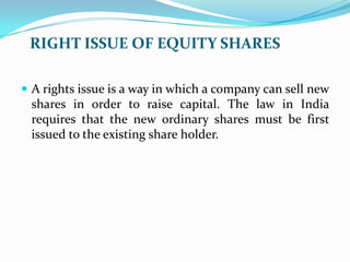 RIGHT ISSUE OF EQUITY SHARES

 A rights issue is a way in which a company can sell new
 shares in order to raise capital. The law in India
 requires that the new ordinary shares must be first
 issued to the existing share holder.
 