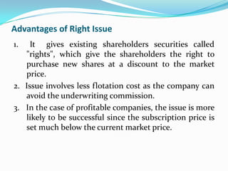 Advantages of Right Issue
1.   It gives existing shareholders securities called
   "rights", which give the shareholders the right to
   purchase new shares at a discount to the market
   price.
2. Issue involves less flotation cost as the company can
   avoid the underwriting commission.
3. In the case of profitable companies, the issue is more
   likely to be successful since the subscription price is
   set much below the current market price.
 