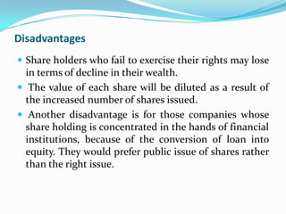 Disadvantages
 Share holders who fail to exercise their rights may lose
  in terms of decline in their wealth.
 The value of each share will be diluted as a result of
  the increased number of shares issued.
 Another disadvantage is for those companies whose
  share holding is concentrated in the hands of financial
  institutions, because of the conversion of loan into
  equity. They would prefer public issue of shares rather
  than the right issue.
 
