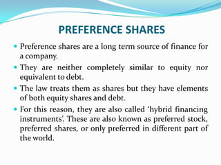 PREFERENCE SHARES
 Preference shares are a long term source of finance for
  a company.
 They are neither completely similar to equity nor
  equivalent to debt.
 The law treats them as shares but they have elements
  of both equity shares and debt.
 For this reason, they are also called ‘hybrid financing
  instruments’. These are also known as preferred stock,
  preferred shares, or only preferred in different part of
  the world.
 