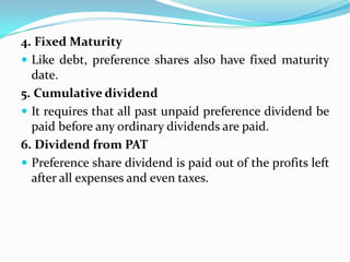 4. Fixed Maturity
 Like debt, preference shares also have fixed maturity
  date.
5. Cumulative dividend
 It requires that all past unpaid preference dividend be
  paid before any ordinary dividends are paid.
6. Dividend from PAT
 Preference share dividend is paid out of the profits left
  after all expenses and even taxes.
 
