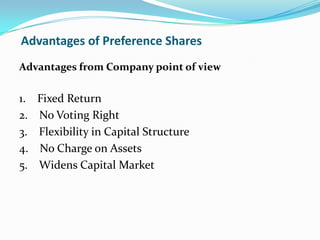 Advantages of Preference Shares
Advantages from Company point of view

1.   Fixed Return
2.   No Voting Right
3.   Flexibility in Capital Structure
4.   No Charge on Assets
5.   Widens Capital Market
 