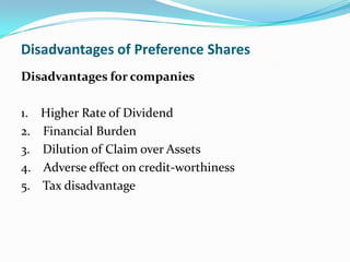 Disadvantages of Preference Shares
Disadvantages for companies

1.   Higher Rate of Dividend
2.   Financial Burden
3.   Dilution of Claim over Assets
4.   Adverse effect on credit-worthiness
5.   Tax disadvantage
 