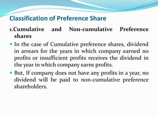 Classification of Preference Share
1.Cumulative and Non-cumulative Preference
  shares
 In the case of Cumulative preference shares, dividend
  in arrears for the years in which company earned no
  profits or insufficient profits receives the dividend in
  the year in which company earns profits.
 But, If company does not have any profits in a year, no
  dividend will be paid to non-cumulative preference
  shareholders.
 
