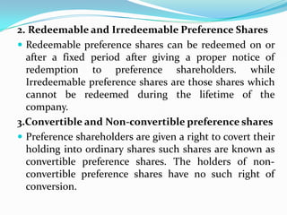 2. Redeemable and Irredeemable Preference Shares
 Redeemable preference shares can be redeemed on or
  after a fixed period after giving a proper notice of
  redemption to preference shareholders. while
  Irredeemable preference shares are those shares which
  cannot be redeemed during the lifetime of the
  company.
3.Convertible and Non-convertible preference shares
 Preference shareholders are given a right to covert their
  holding into ordinary shares such shares are known as
  convertible preference shares. The holders of non-
  convertible preference shares have no such right of
  conversion.
 
