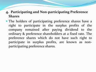 4. Participating and Non-participating Preference
  Shares
 The holders of participating preference shares have a
  right to participate in the surplus profits of the
  company remained after paying dividend to the
  ordinary & preference shareholders at a fixed rate. The
  preference shares which do not have such right to
  participate in surplus profits, are known as non-
  participating preference shares.
 
