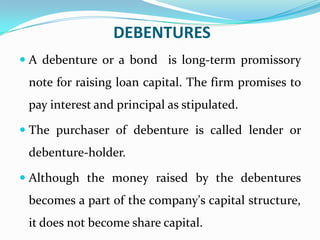 DEBENTURES
 A debenture or a bond is long-term promissory
 note for raising loan capital. The firm promises to
 pay interest and principal as stipulated.

 The purchaser of debenture is called lender or
 debenture-holder.

 Although the money raised by the debentures
 becomes a part of the company's capital structure,
 it does not become share capital.
 