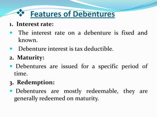     Features of Debentures
1. Interest rate:
 The interest rate on a debenture is fixed and
    known.
 Debenture interest is tax deductible.
2. Maturity:
 Debentures are issued for a specific period of
  time.
3. Redemption:
 Debentures are mostly redeemable, they are
  generally redeemed on maturity.
 