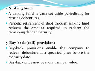 4. Sinking fund:
 A sinking fund is cash set aside periodically for
  retiring debentures.
 Periodic retirement of debt through sinking fund
  reduces the amount required to redeem the
  remaining debt at maturity.

5. Buy-back (call) provision:
 Buy-back provisions enable the company to
  redeem debenture at a specified price before the
  maturity date.
 Buy-back price may be more than par value.
 