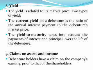 8. Yield
 The yield is related to its market price; Two types
  of yield:
 The current yield on a debenture is the ratio of
  the annual interest payment to the debenture’s
  market price.
 The yield-to-maturity takes into account the
  payments of interest and principal, over the life of
  the debenture.

9. Claims on assets and income
 Debenture holders have a claim on the company’s
  earning, prior to that of the shareholders.
 