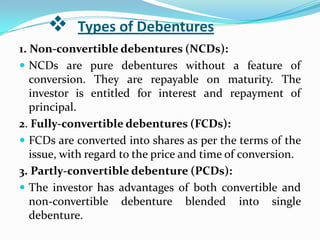      Types of Debentures
1. Non-convertible debentures (NCDs):
 NCDs are pure debentures without a feature of
   conversion. They are repayable on maturity. The
   investor is entitled for interest and repayment of
   principal.
2. Fully-convertible debentures (FCDs):
 FCDs are converted into shares as per the terms of the
   issue, with regard to the price and time of conversion.
3. Partly-convertible debenture (PCDs):
 The investor has advantages of both convertible and
   non-convertible debenture blended into single
   debenture.
 