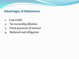 Advantages of Debentures

1.   Less costly
2.   No ownership dilution
3.   Fixed payment of interest
4.   Reduced real obligation
 